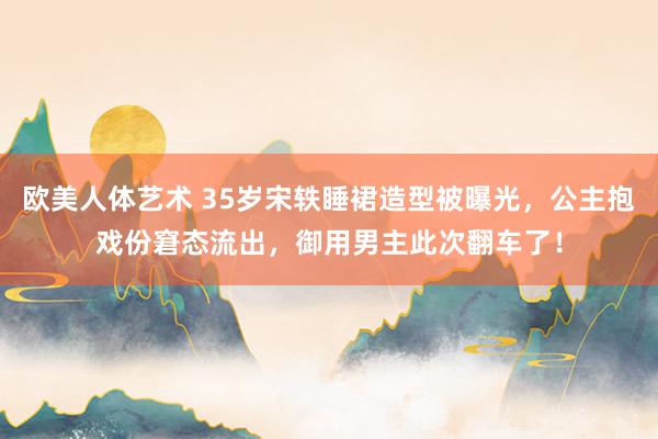 欧美人体艺术 35岁宋轶睡裙造型被曝光，公主抱戏份窘态流出，御用男主此次翻车了！
