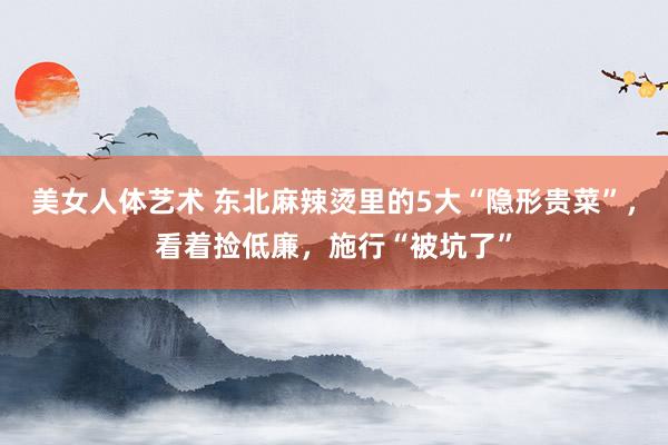 美女人体艺术 东北麻辣烫里的5大“隐形贵菜”，看着捡低廉，施行“被坑了”