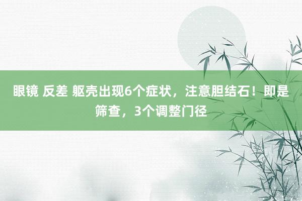 眼镜 反差 躯壳出现6个症状，注意胆结石！即是筛查，3个调整门径