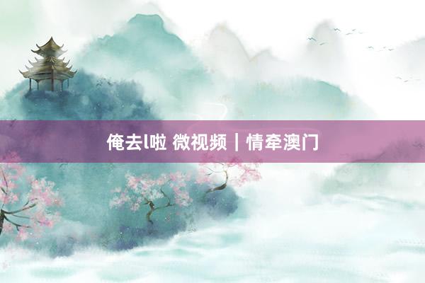 俺去l啦 微视频｜情牵澳门