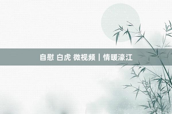 自慰 白虎 微视频｜情暖濠江