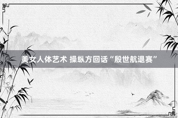 美女人体艺术 操纵方回话“殷世航退赛”