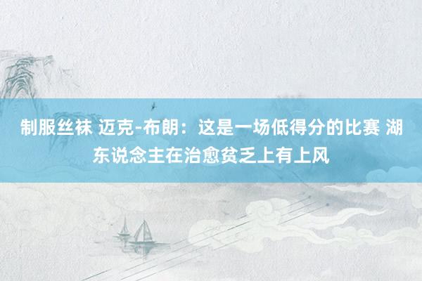 制服丝袜 迈克-布朗：这是一场低得分的比赛 湖东说念主在治愈贫乏上有上风