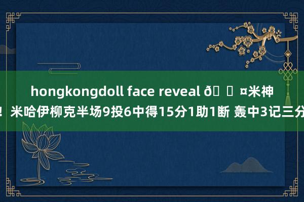hongkongdoll face reveal 😤米神！米哈伊柳克半场9投6中得15分1助1断 轰中3记三分
