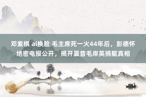 邓紫棋 ai换脸 毛主席死一火44年后，彭德怀绝密电报公开，揭开曩昔毛岸英捐躯真相