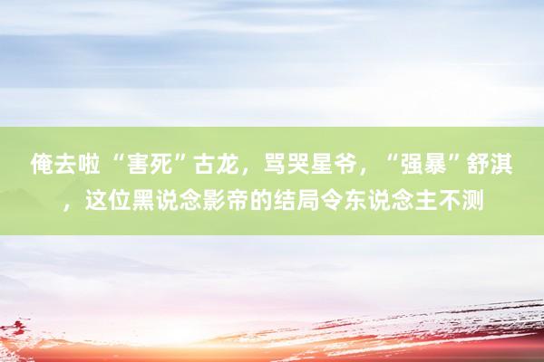俺去啦 “害死”古龙，骂哭星爷，“强暴”舒淇，这位黑说念影帝的结局令东说念主不测
