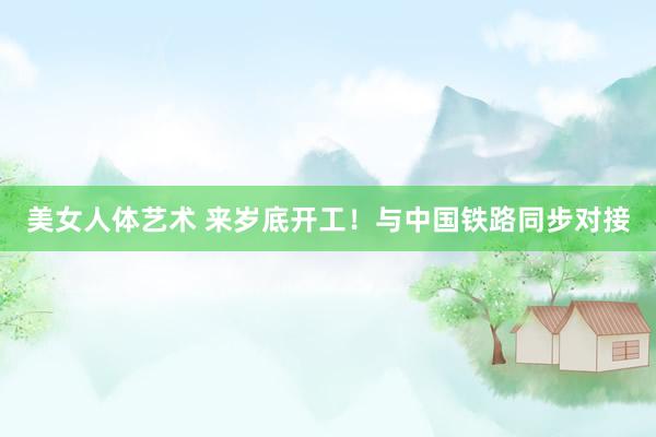 美女人体艺术 来岁底开工！与中国铁路同步对接
