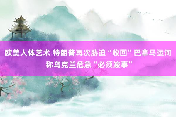 欧美人体艺术 特朗普再次胁迫“收回”巴拿马运河 称乌克兰危急“必须竣事”