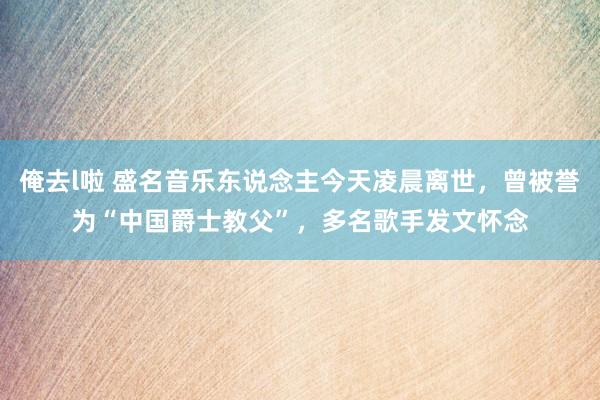 俺去l啦 盛名音乐东说念主今天凌晨离世，曾被誉为“中国爵士教父”，多名歌手发文怀念