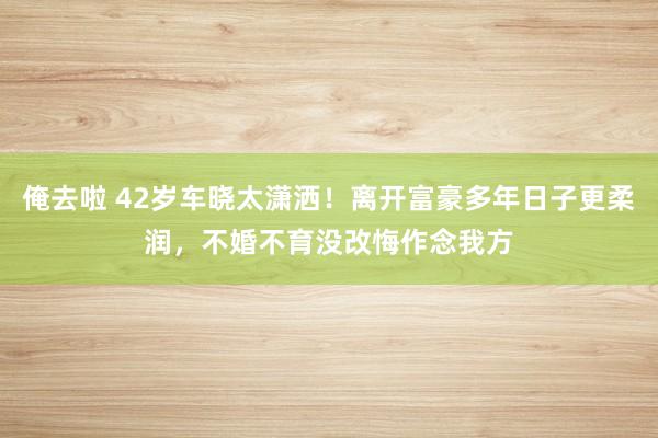 俺去啦 42岁车晓太潇洒！离开富豪多年日子更柔润，不婚不育没改悔作念我方