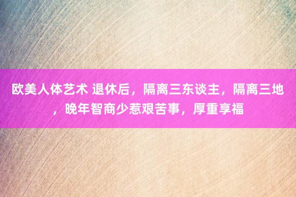 欧美人体艺术 退休后，隔离三东谈主，隔离三地，晚年智商少惹艰苦事，厚重享福