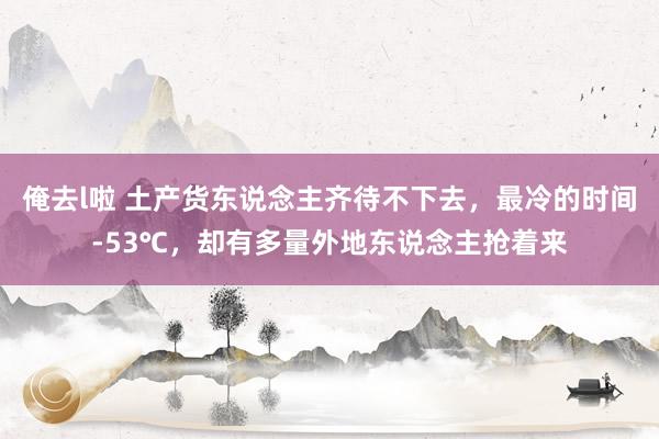 俺去l啦 土产货东说念主齐待不下去，最冷的时间-53℃，却有多量外地东说念主抢着来