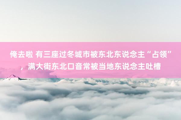 俺去啦 有三座过冬城市被东北东说念主“占领”，满大街东北口音常被当地东说念主吐槽