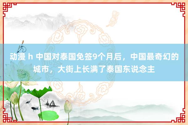 动漫 h 中国对泰国免签9个月后，中国最奇幻的城市，大街上长满了泰国东说念主