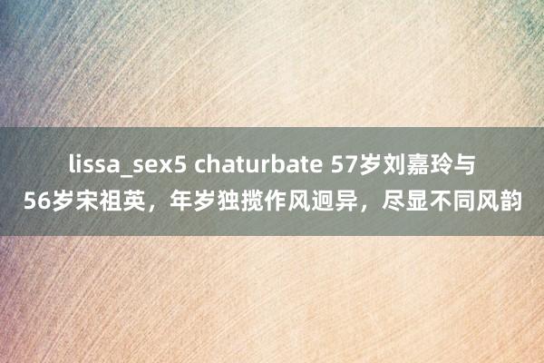 lissa_sex5 chaturbate 57岁刘嘉玲与56岁宋祖英，年岁独揽作风迥异，尽显不同风韵
