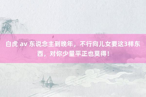 白虎 av 东说念主到晚年，不行向儿女要这3样东西，对你少量平正也莫得！