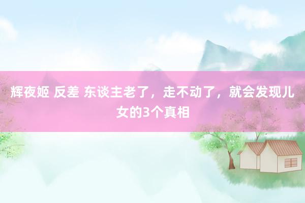 辉夜姬 反差 东谈主老了，走不动了，就会发现儿女的3个真相
