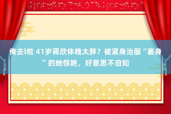 俺去l啦 41岁蒋欣体魄太胖？被紧身治服“裹身”的她惊艳，好意思不自知