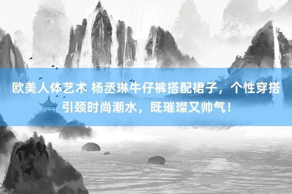 欧美人体艺术 杨丞琳牛仔裤搭配裙子，个性穿搭引颈时尚潮水，既璀璨又帅气！