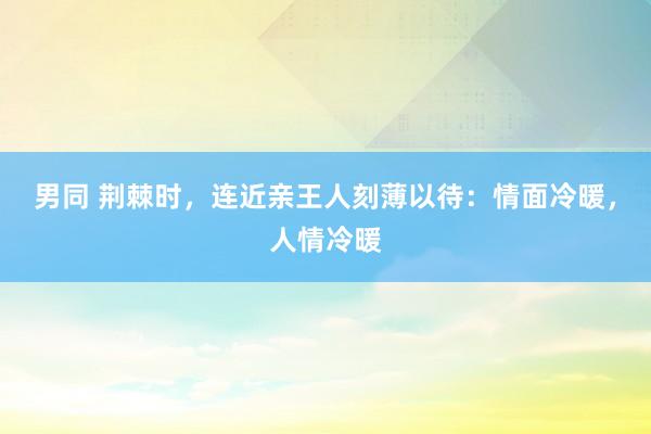 男同 荆棘时，连近亲王人刻薄以待：情面冷暖，人情冷暖