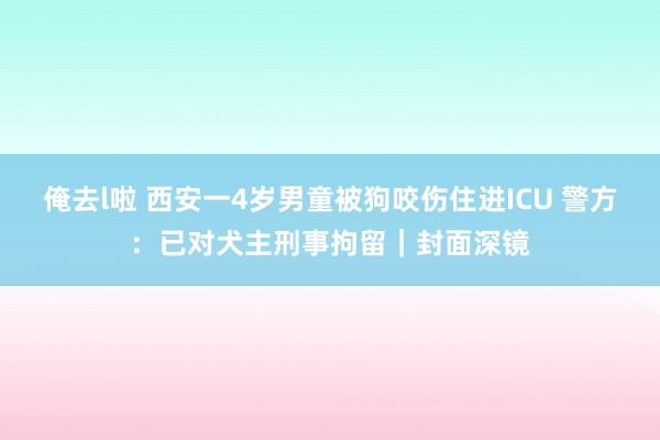 俺去l啦 西安一4岁男童被狗咬伤住进ICU 警方：已对犬主刑事拘留｜封面深镜