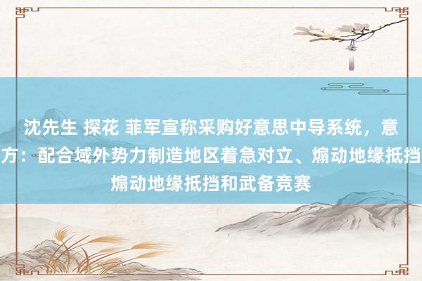 沈先生 探花 菲军宣称采购好意思中导系统，意欲何为？中方：配合域外势力制造地区着急对立、煽动地缘抵挡和武备竞赛