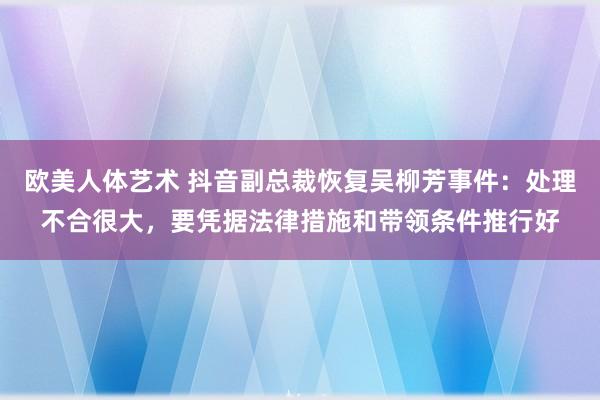 欧美人体艺术 抖音副总裁恢复吴柳芳事件：处理不合很大，要凭据法律措施和带领条件推行好