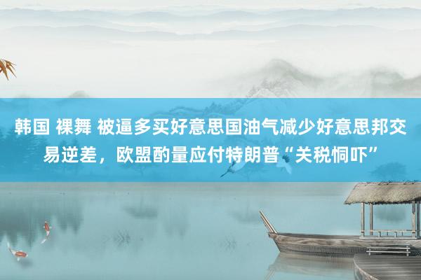 韩国 裸舞 被逼多买好意思国油气减少好意思邦交易逆差，欧盟酌量应付特朗普“关税恫吓”