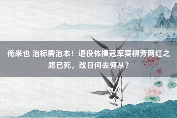 俺来也 治标需治本！退役体操冠军吴柳芳网红之路已死，改日何去何从？