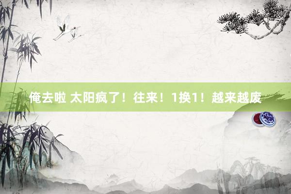 俺去啦 太阳疯了！往来！1换1！越来越废