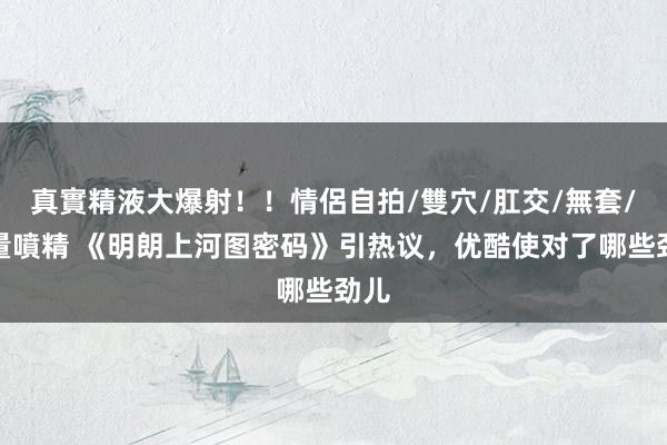 真實精液大爆射！！情侶自拍/雙穴/肛交/無套/大量噴精 《明朗上河图密码》引热议，优酷使对了哪些劲儿