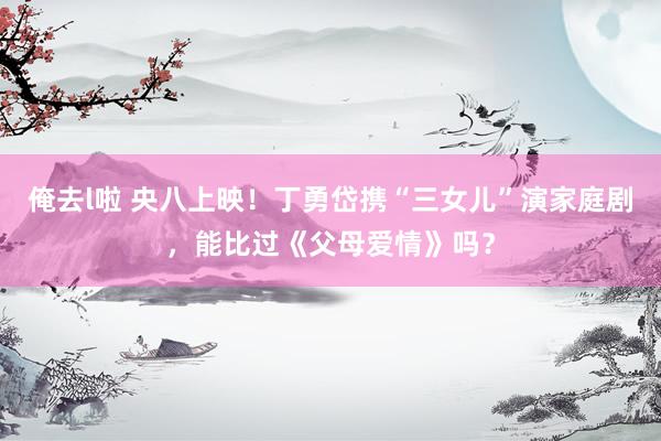 俺去l啦 央八上映！丁勇岱携“三女儿”演家庭剧，能比过《父母爱情》吗？