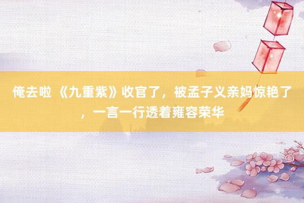 俺去啦 《九重紫》收官了，被孟子义亲妈惊艳了，一言一行透着雍容荣华