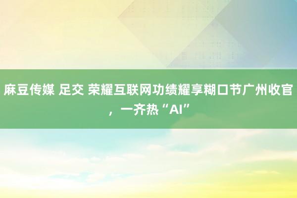 麻豆传媒 足交 荣耀互联网功绩耀享糊口节广州收官，一齐热“AI”