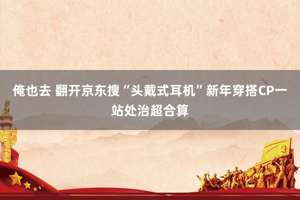 俺也去 翻开京东搜“头戴式耳机”新年穿搭CP一站处治超合算