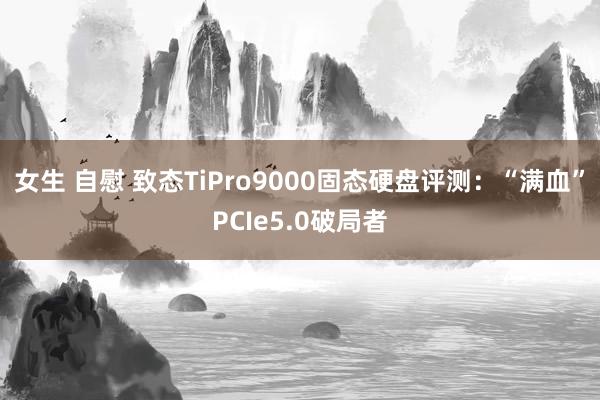 女生 自慰 致态TiPro9000固态硬盘评测：“满血”PCIe5.0破局者