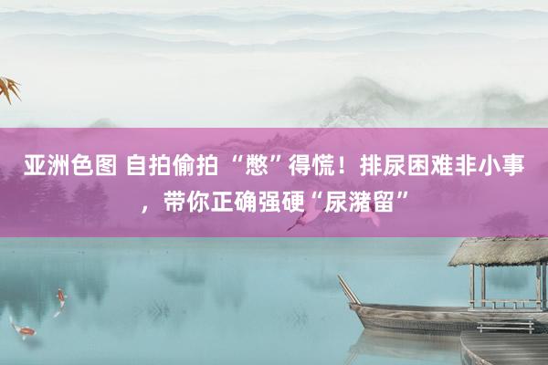 亚洲色图 自拍偷拍 “憋”得慌！排尿困难非小事，带你正确强硬“尿潴留”