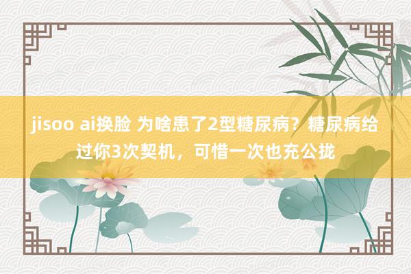 jisoo ai换脸 为啥患了2型糖尿病？糖尿病给过你3次契机，可惜一次也充公拢