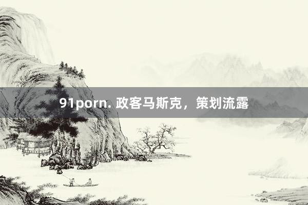 91porn. 政客马斯克，策划流露