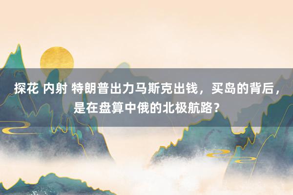 探花 内射 特朗普出力马斯克出钱，买岛的背后，是在盘算中俄的北极航路？
