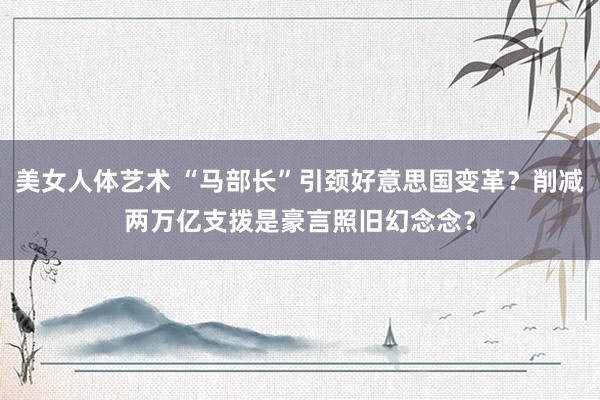 美女人体艺术 “马部长”引颈好意思国变革？削减两万亿支拨是豪言照旧幻念念？