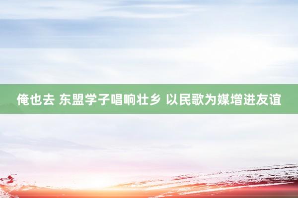 俺也去 东盟学子唱响壮乡 以民歌为媒增进友谊