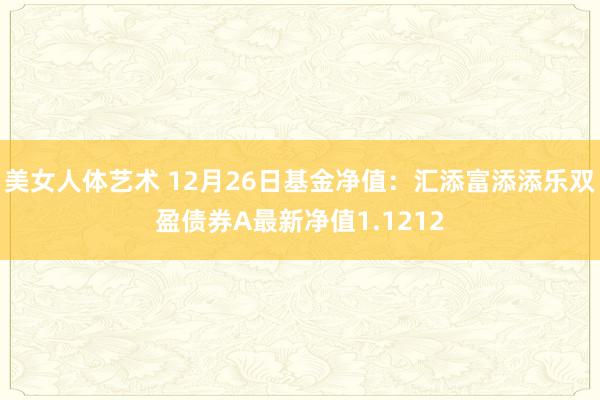 美女人体艺术 12月26日基金净值：汇添富添添乐双盈债券A最新净值1.1212