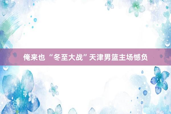 俺来也 “冬至大战”天津男篮主场憾负