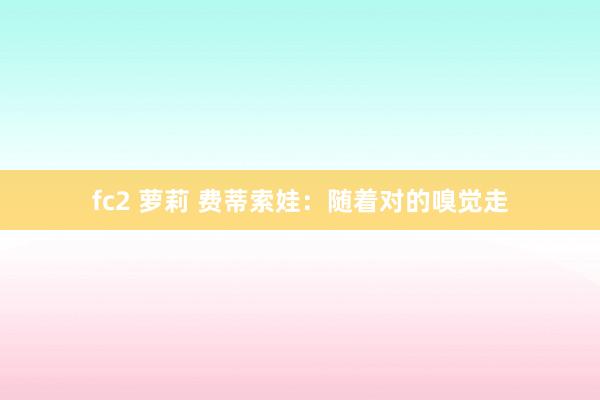 fc2 萝莉 费蒂索娃：随着对的嗅觉走