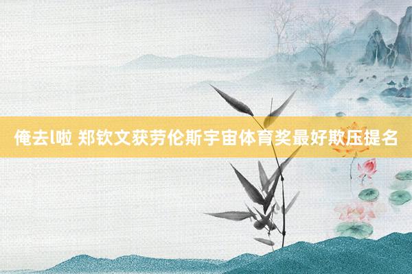 俺去l啦 郑钦文获劳伦斯宇宙体育奖最好欺压提名
