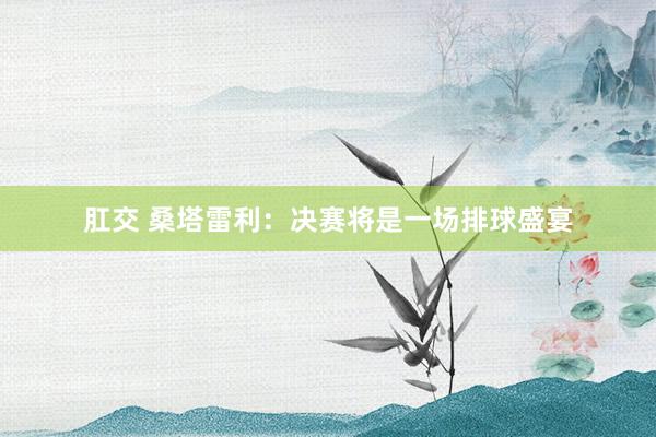 肛交 桑塔雷利：决赛将是一场排球盛宴