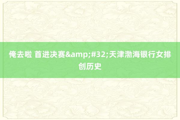 俺去啦 首进决赛&#32;天津渤海银行女排创历史