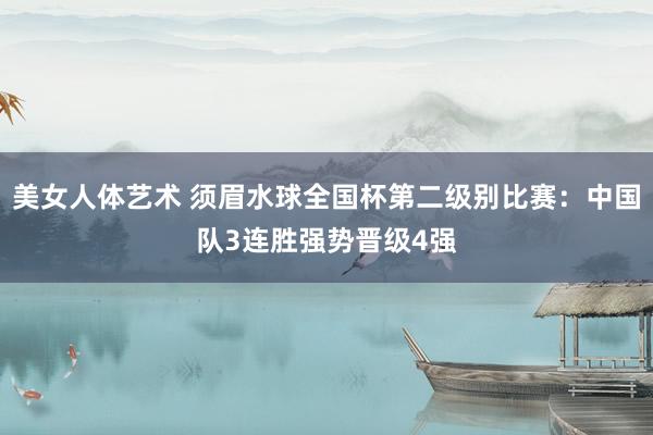 美女人体艺术 须眉水球全国杯第二级别比赛：中国队3连胜强势晋级4强