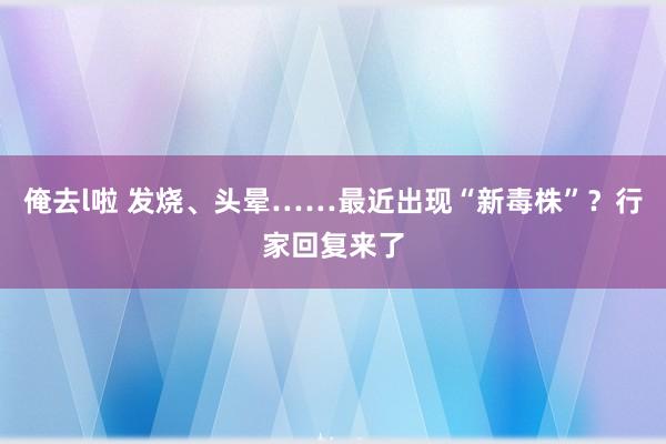 俺去l啦 发烧、头晕……最近出现“新毒株”？行家回复来了